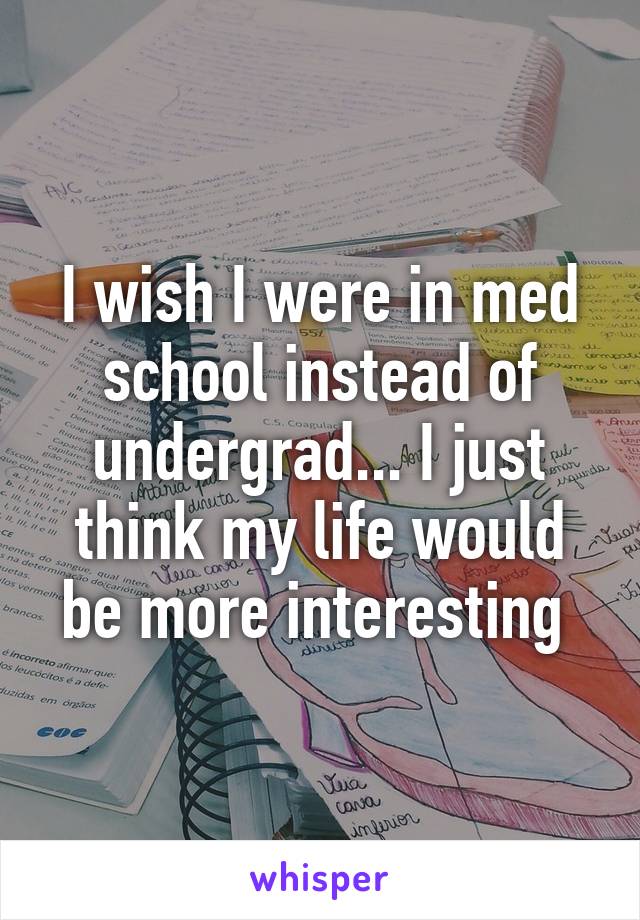 I wish I were in med school instead of undergrad... I just think my life would be more interesting 