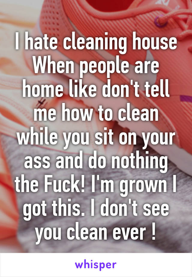 I hate cleaning house When people are home like don't tell me how to clean while you sit on your ass and do nothing the Fuck! I'm grown I got this. I don't see you clean ever !