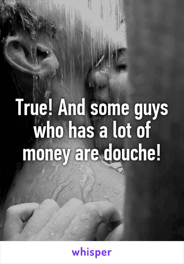 True! And some guys who has a lot of money are douche!