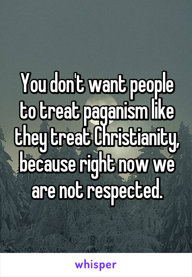 You don't want people to treat paganism like they treat Christianity, because right now we are not respected.