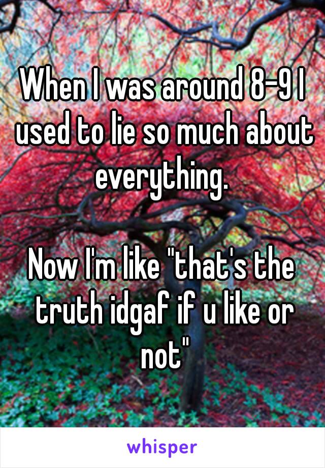 When I was around 8-9 I used to lie so much about everything. 

Now I'm like "that's the truth idgaf if u like or not"