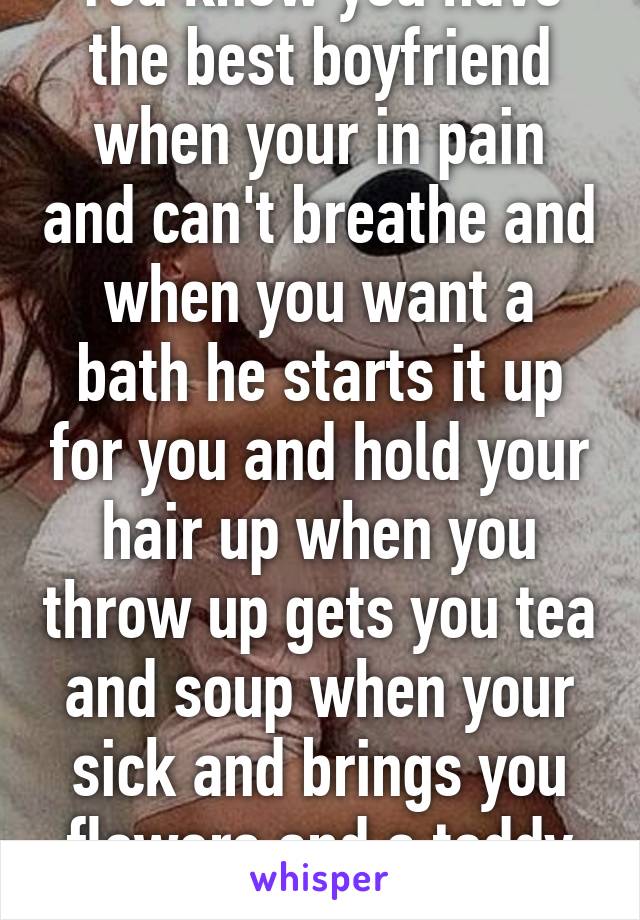 You know you have the best boyfriend when your in pain and can't breathe and when you want a bath he starts it up for you and hold your hair up when you throw up gets you tea and soup when your sick and brings you flowers and a teddy bear 