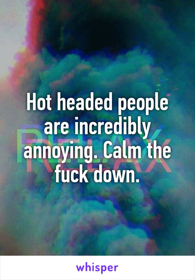 Hot headed people are incredibly annoying. Calm the fuck down.