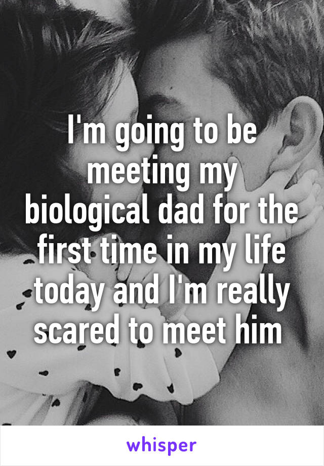 I'm going to be meeting my biological dad for the first time in my life today and I'm really scared to meet him 