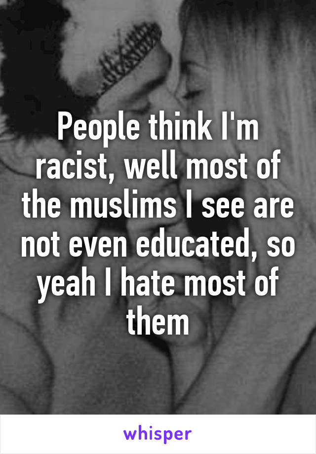 People think I'm racist, well most of the muslims I see are not even educated, so yeah I hate most of them