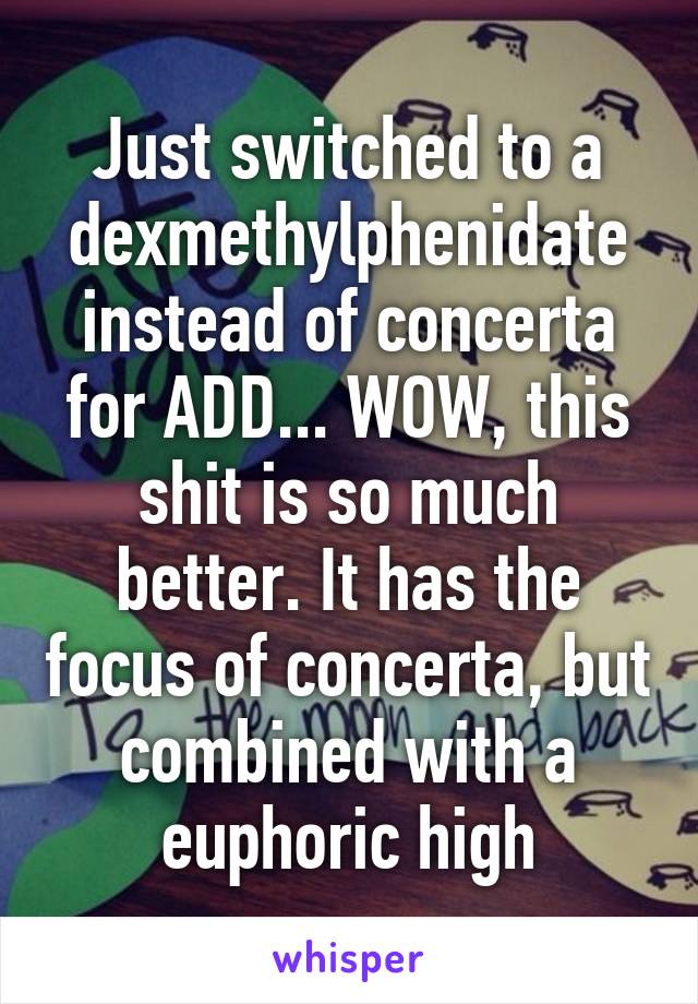 Just switched to a dexmethylphenidate instead of concerta for ADD... WOW, this shit is so much better. It has the focus of concerta, but combined with a euphoric high