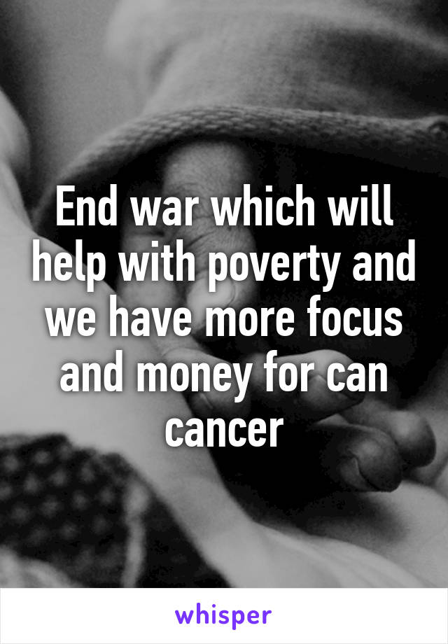 End war which will help with poverty and we have more focus and money for can cancer