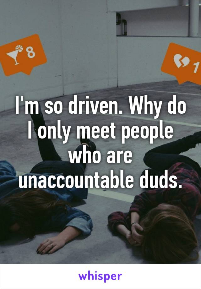 I'm so driven. Why do I only meet people who are unaccountable duds.