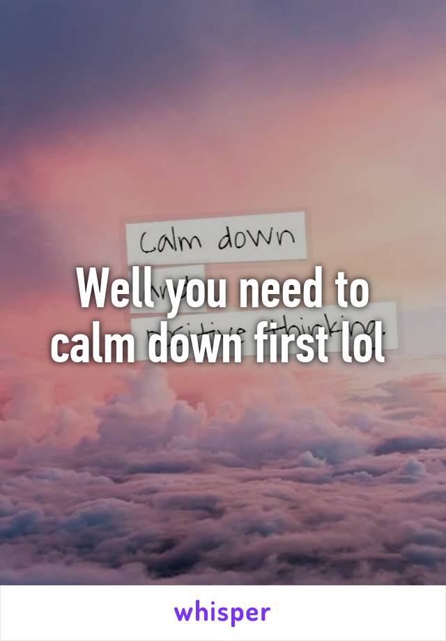 Well you need to calm down first lol 