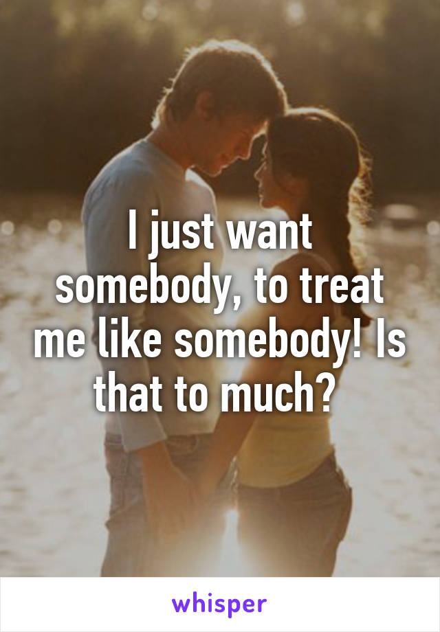 I just want somebody, to treat me like somebody! Is that to much? 