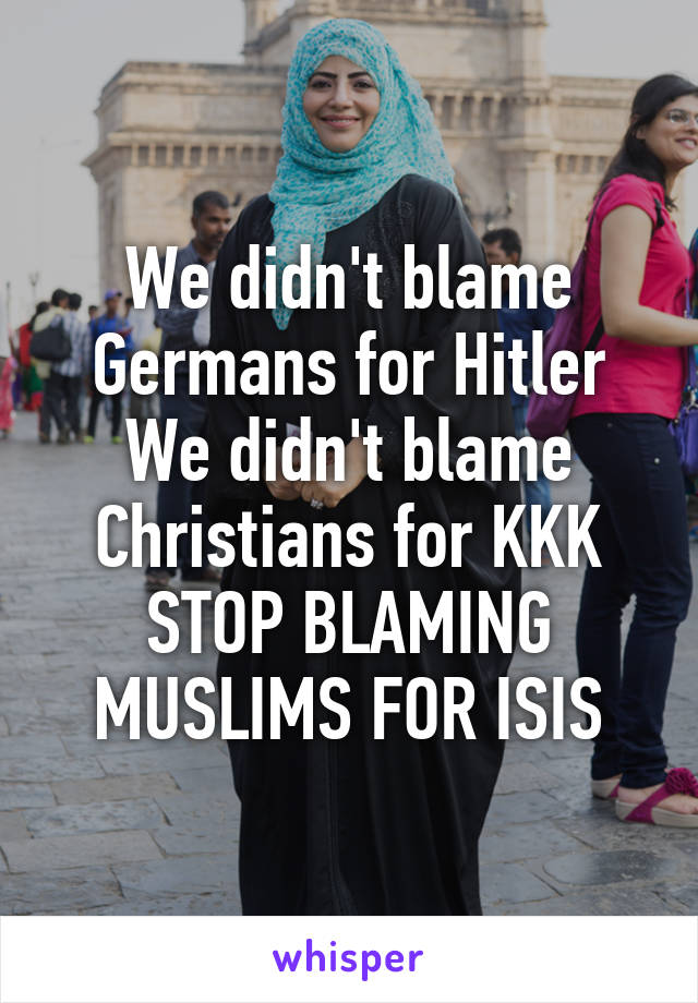 We didn't blame Germans for Hitler
We didn't blame Christians for KKK
STOP BLAMING MUSLIMS FOR ISIS