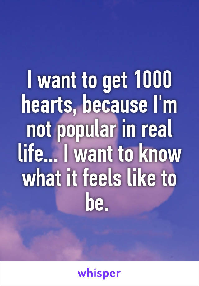 I want to get 1000 hearts, because I'm not popular in real life... I want to know what it feels like to be. 