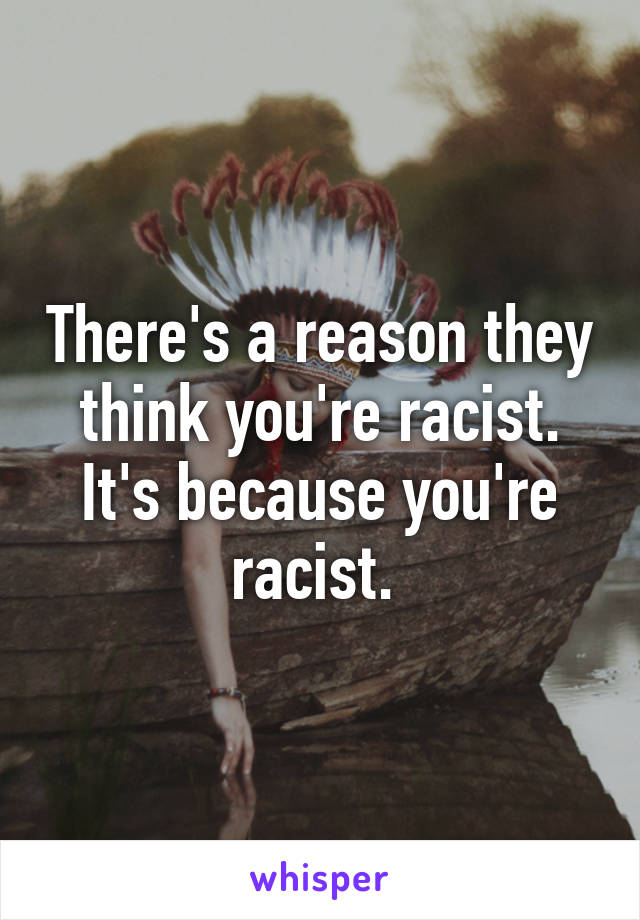 There's a reason they think you're racist. It's because you're racist. 