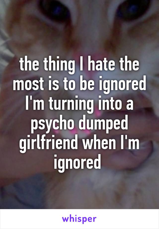 the thing I hate the most is to be ignored I'm turning into a psycho dumped girlfriend when I'm ignored 