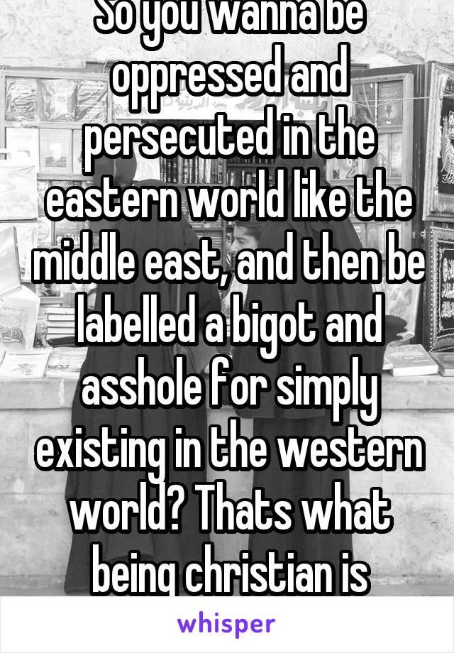 So you wanna be oppressed and persecuted in the eastern world like the middle east, and then be labelled a bigot and asshole for simply existing in the western world? Thats what being christian is nowadays.