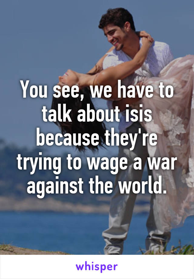 You see, we have to talk about isis because they're trying to wage a war against the world.