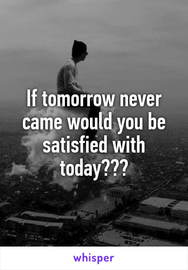 If tomorrow never came would you be satisfied with today???