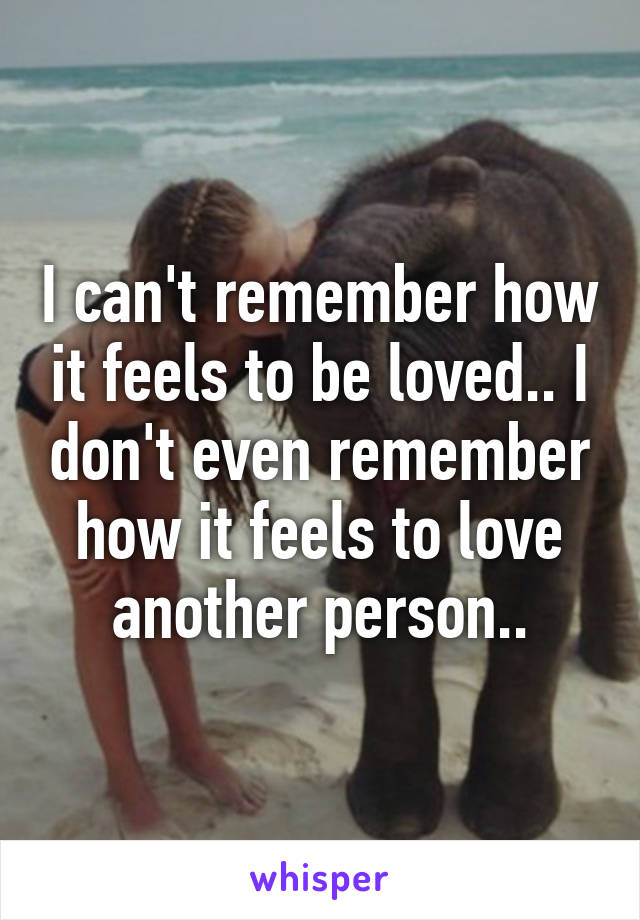 I can't remember how it feels to be loved.. I don't even remember how it feels to love another person..