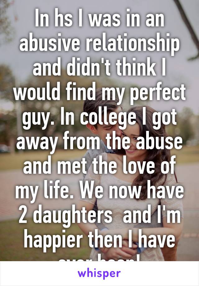 In hs I was in an abusive relationship and didn't think I would find my perfect guy. In college I got away from the abuse and met the love of my life. We now have 2 daughters  and I'm happier then I have ever been!