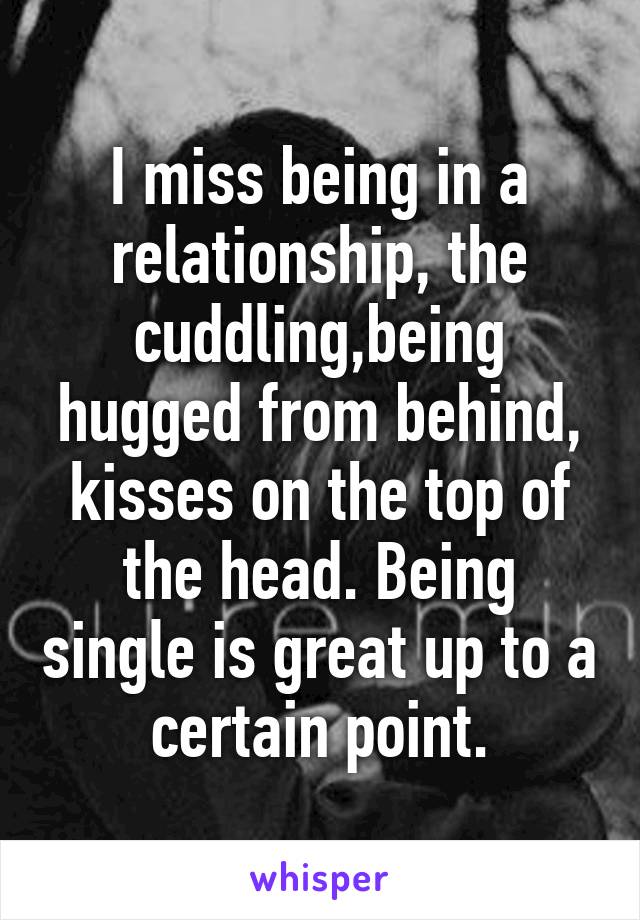 I miss being in a relationship, the cuddling,being hugged from behind, kisses on the top of the head. Being single is great up to a certain point.