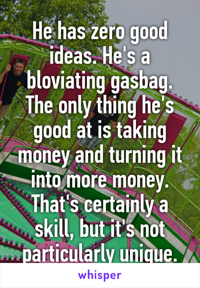 He has zero good ideas. He's a bloviating gasbag. The only thing he's good at is taking money and turning it into more money. That's certainly a skill, but it's not particularly unique.