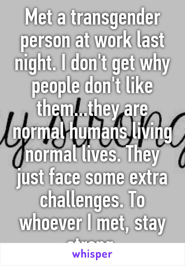 Met a transgender person at work last night. I don't get why people don't like them...they are normal humans living normal lives. They just face some extra challenges. To whoever I met, stay strong.