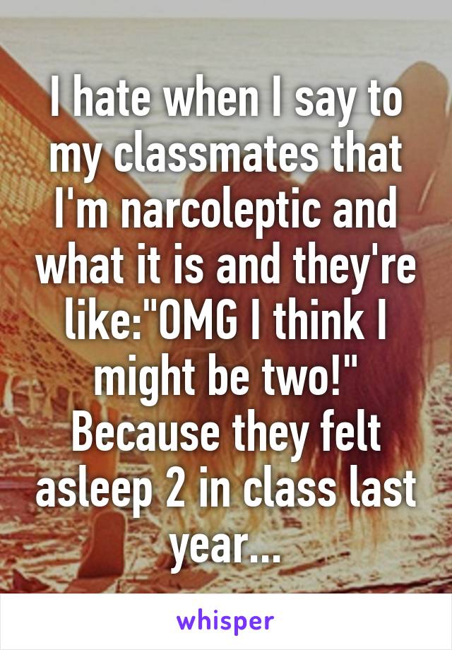 I hate when I say to my classmates that I'm narcoleptic and what it is and they're like:"OMG I think I might be two!" Because they felt asleep 2 in class last year...