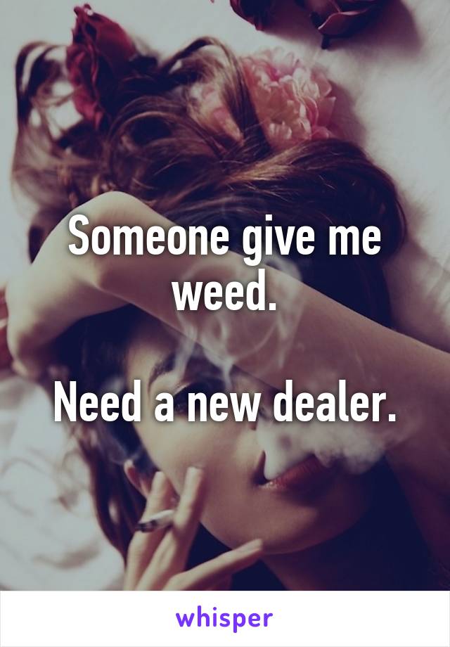 Someone give me weed.

Need a new dealer.