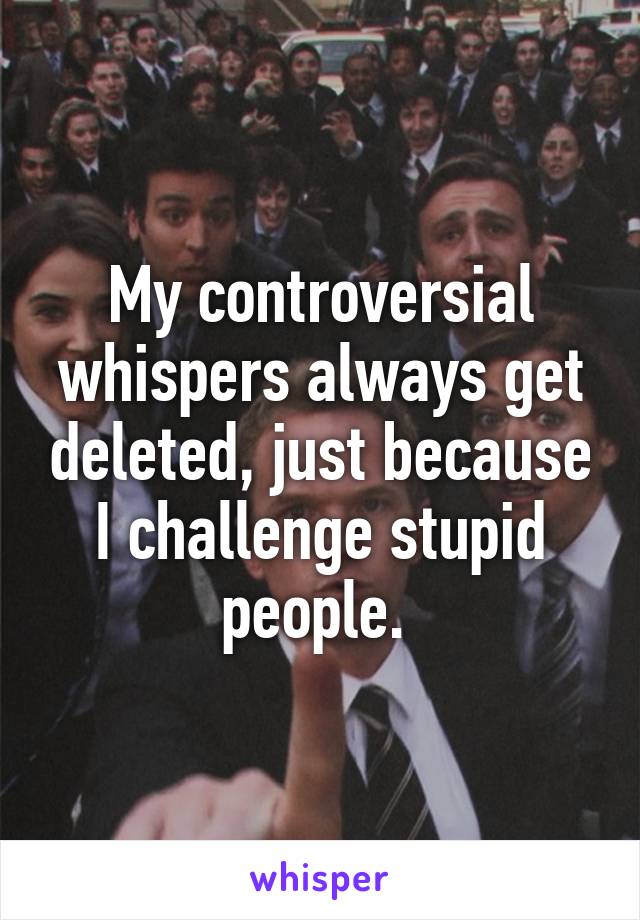 My controversial whispers always get deleted, just because I challenge stupid people. 