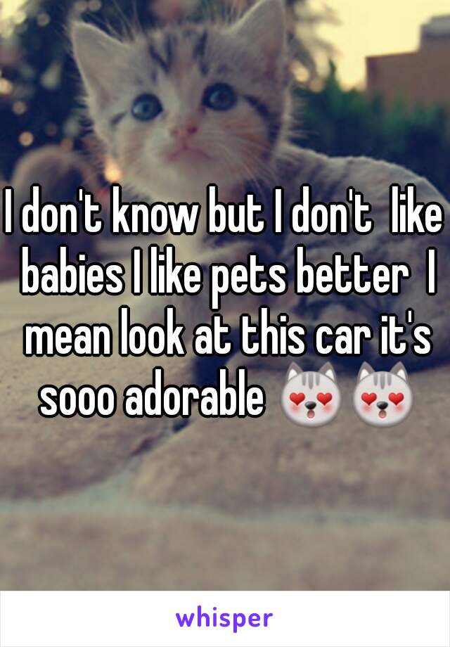 I don't know but I don't  like babies I like pets better  I mean look at this car it's sooo adorable 😻😻