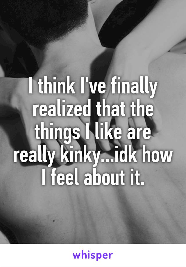 I think I've finally realized that the things I like are really kinky...idk how I feel about it.