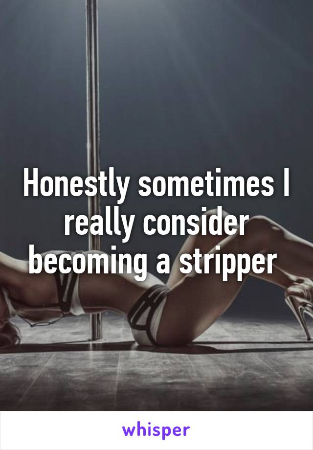 Honestly sometimes I really consider becoming a stripper 