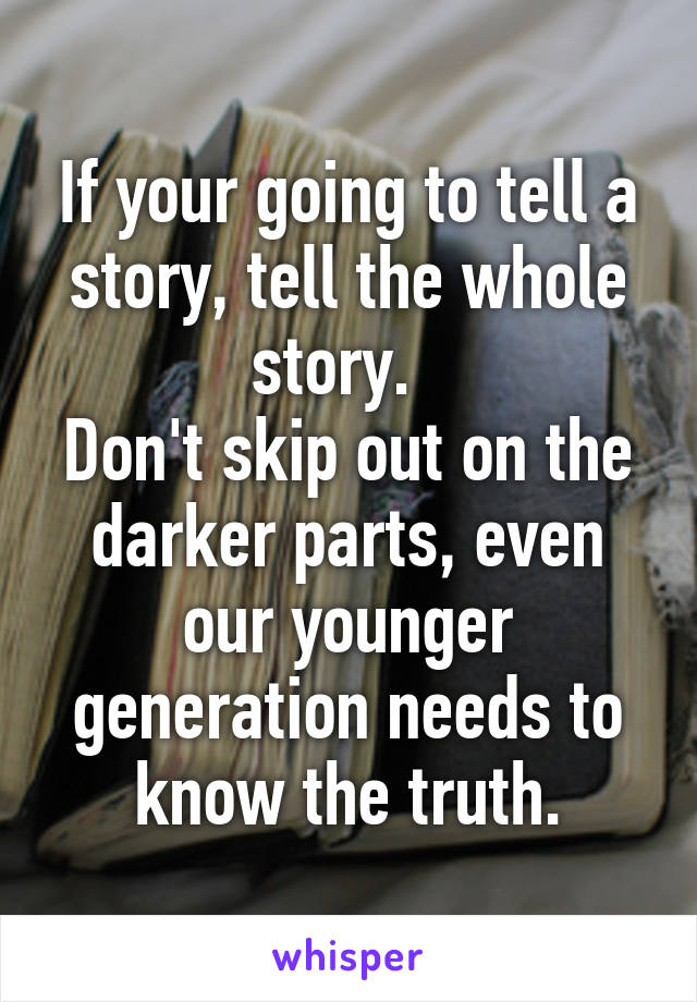 If your going to tell a story, tell the whole story.  
Don't skip out on the darker parts, even our younger generation needs to know the truth.