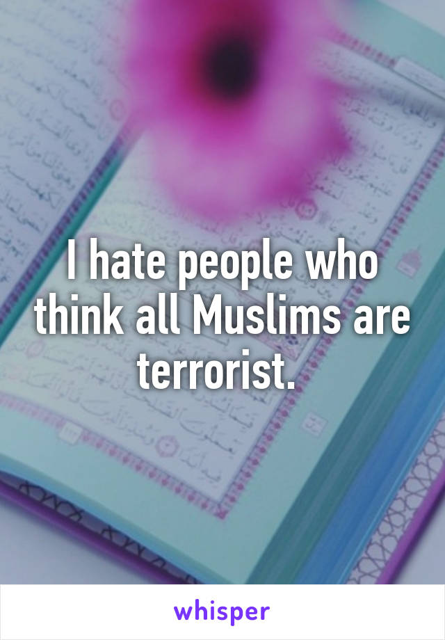 I hate people who think all Muslims are terrorist. 