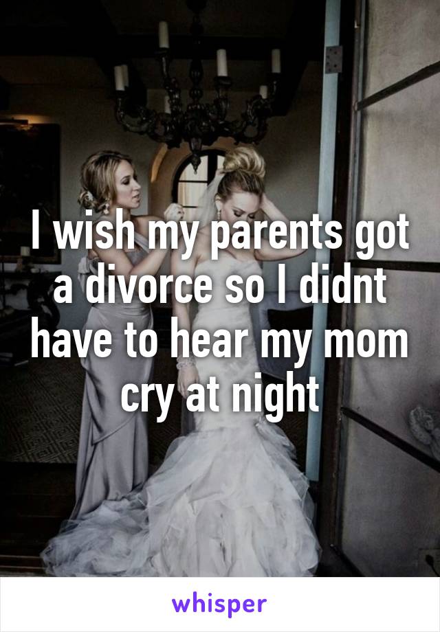 I wish my parents got a divorce so I didnt have to hear my mom cry at night