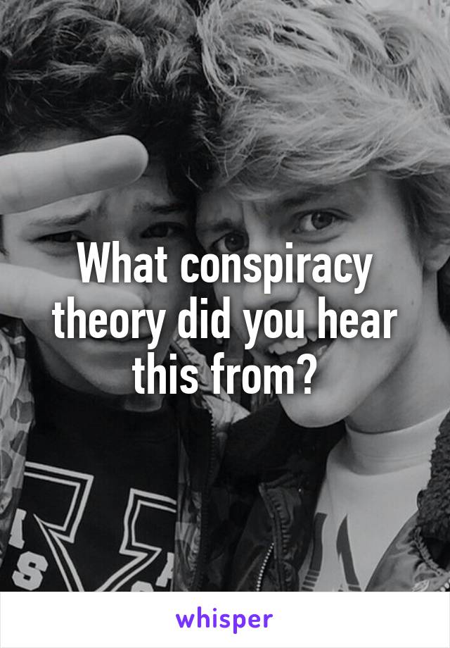 What conspiracy theory did you hear this from?