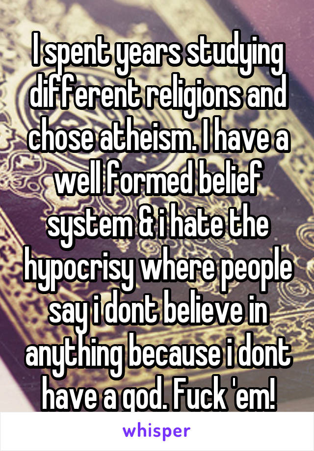 I spent years studying different religions and chose atheism. I have a well formed belief system & i hate the hypocrisy where people say i dont believe in anything because i dont have a god. Fuck 'em!