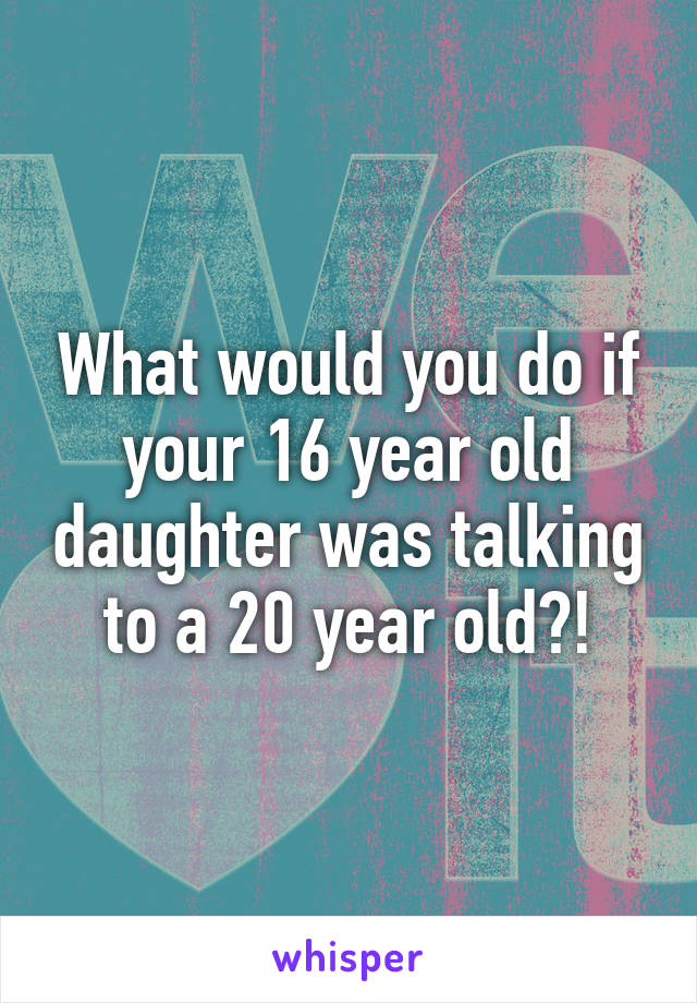 What would you do if your 16 year old daughter was talking to a 20 year old?!