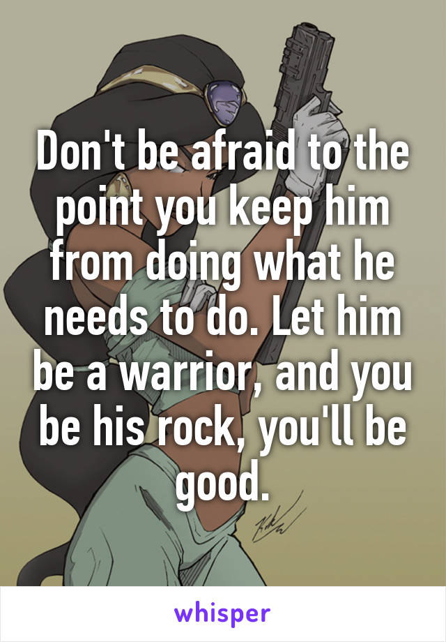 Don't be afraid to the point you keep him from doing what he needs to do. Let him be a warrior, and you be his rock, you'll be good.