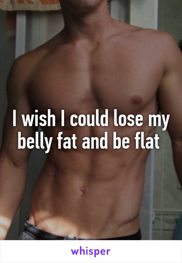 I wish I could lose my belly fat and be flat 