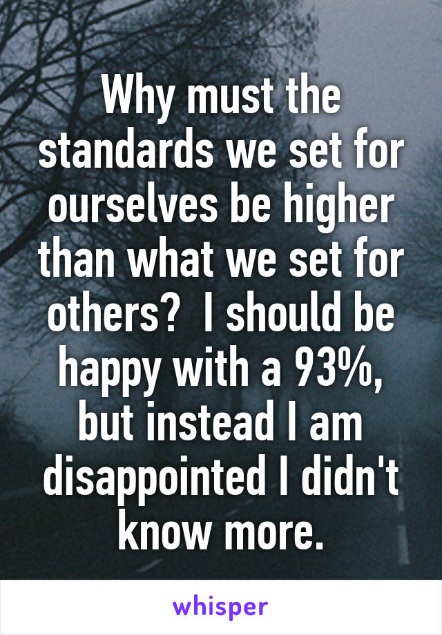 Why must the standards we set for ourselves be higher than what we set for others?  I should be happy with a 93%, but instead I am disappointed I didn't know more.