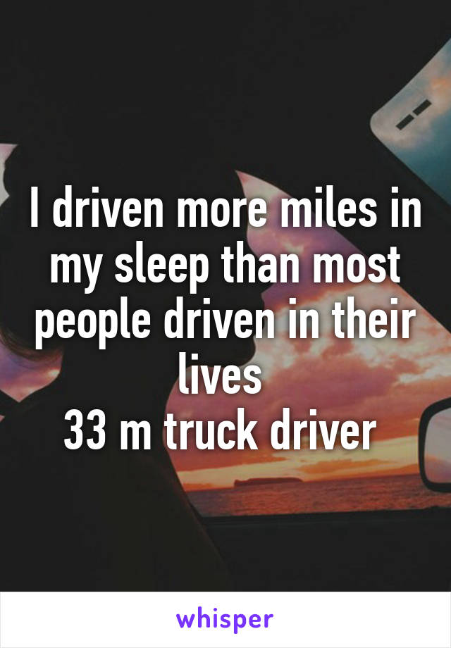 I driven more miles in my sleep than most people driven in their lives 
33 m truck driver 