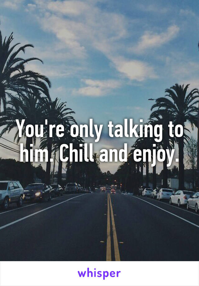 You're only talking to him. Chill and enjoy.