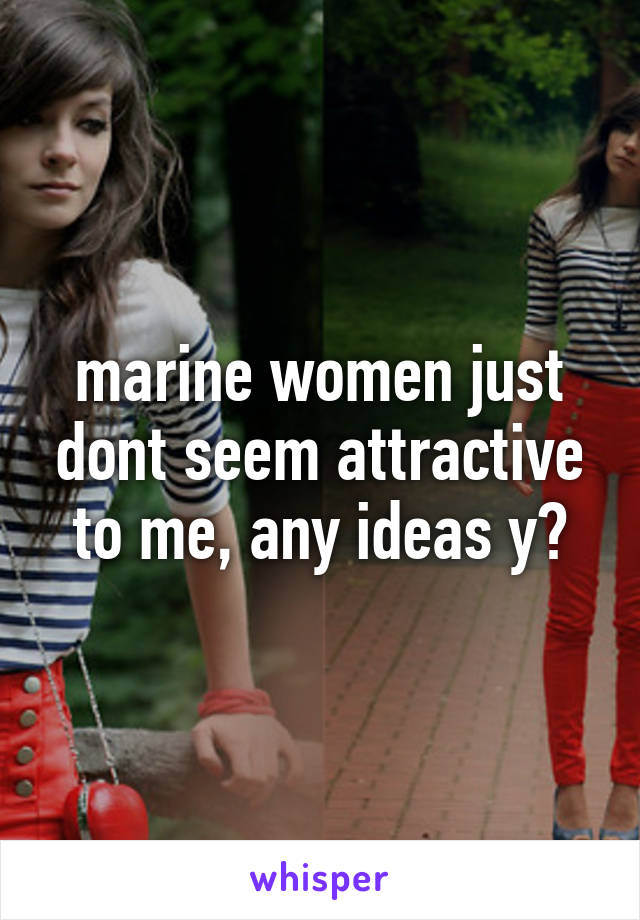 marine women just dont seem attractive to me, any ideas y?