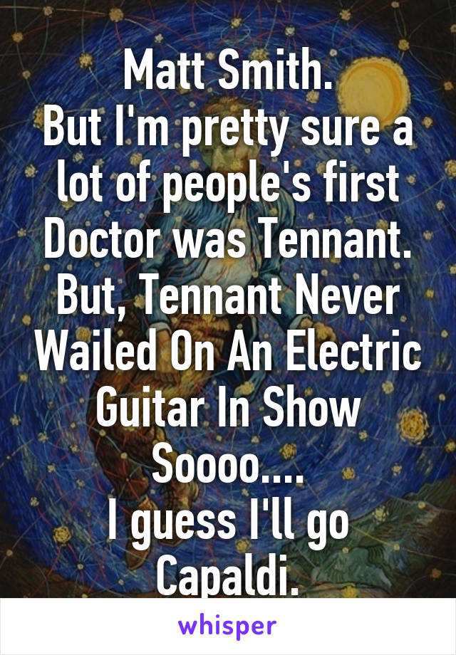 Matt Smith.
But I'm pretty sure a lot of people's first Doctor was Tennant.
But, Tennant Never Wailed On An Electric Guitar In Show Soooo....
I guess I'll go Capaldi.