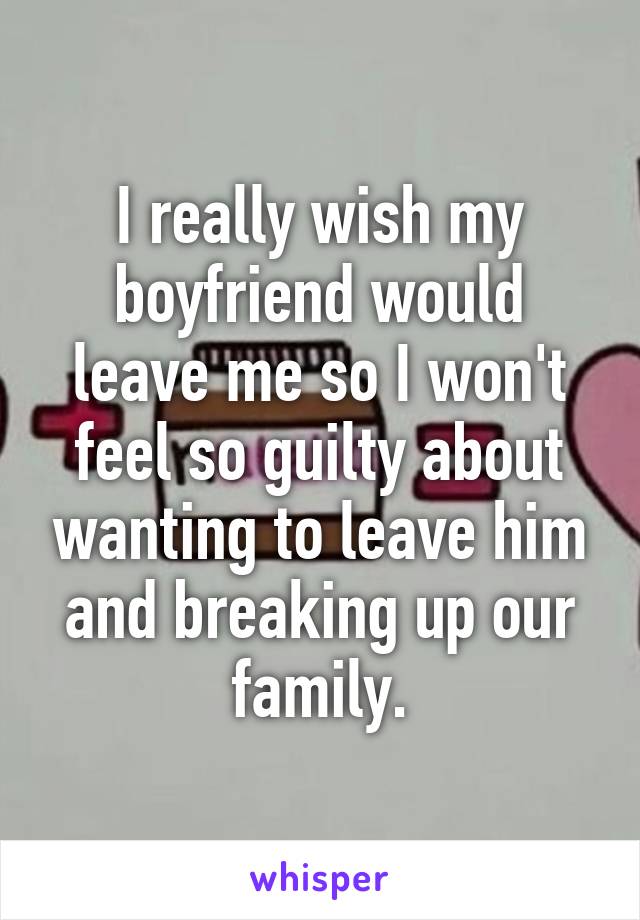 I really wish my boyfriend would leave me so I won't feel so guilty about wanting to leave him and breaking up our family.