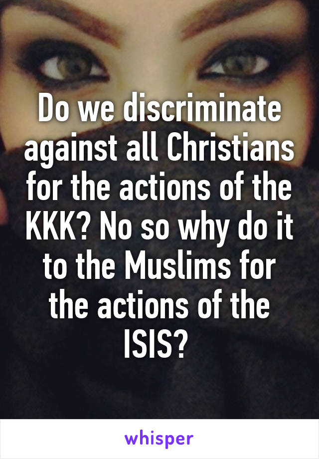 Do we discriminate against all Christians for the actions of the KKK? No so why do it to the Muslims for the actions of the ISIS? 