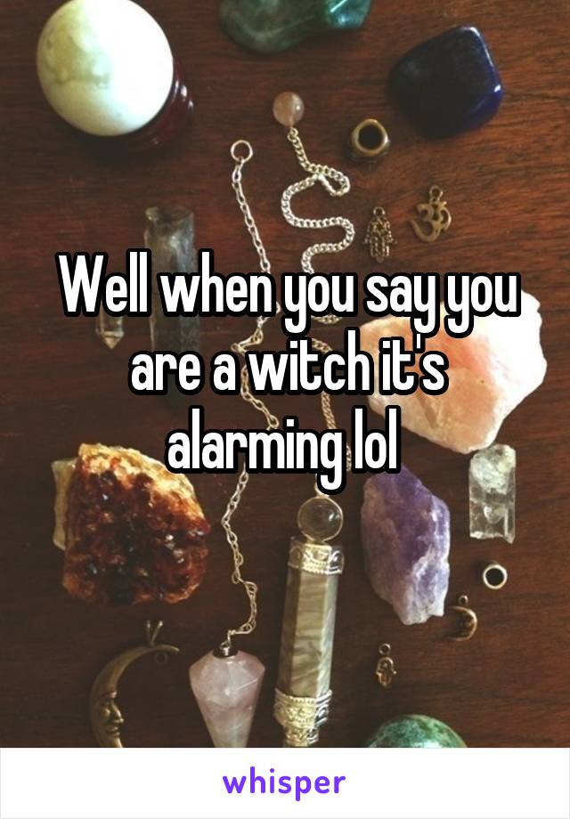 Well when you say you are a witch it's alarming lol 
