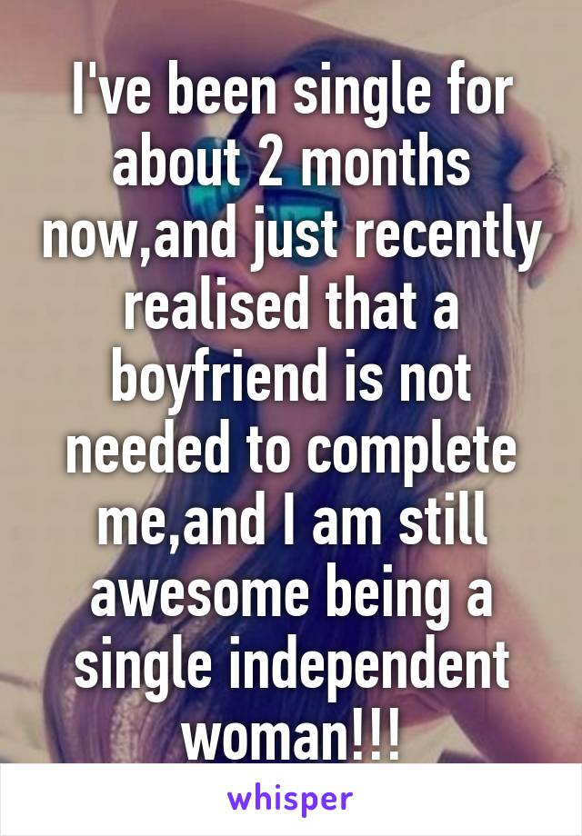 I've been single for about 2 months now,and just recently realised that a boyfriend is not needed to complete me,and I am still awesome being a single independent woman!!!