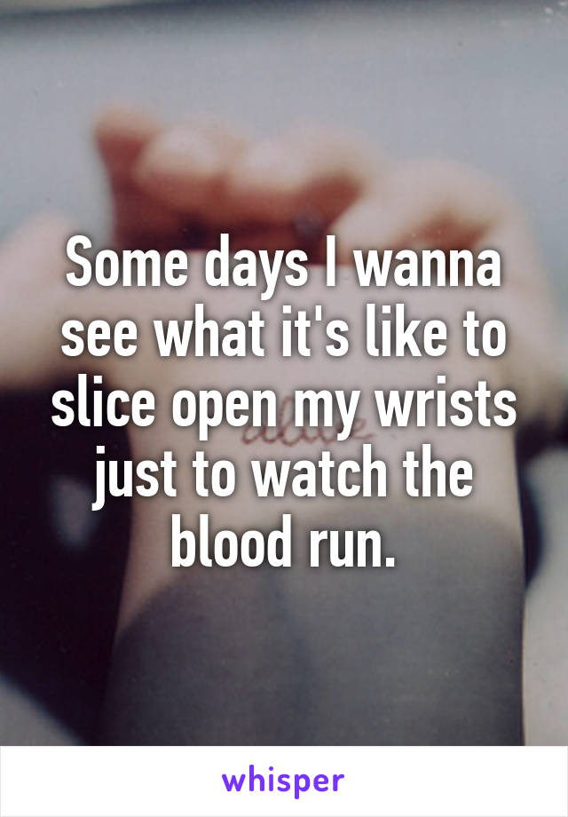 Some days I wanna see what it's like to slice open my wrists just to watch the blood run.